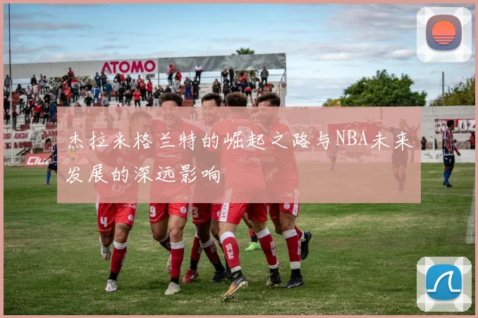 杰拉米格兰特的崛起之路与NBA未来发展的深远影响