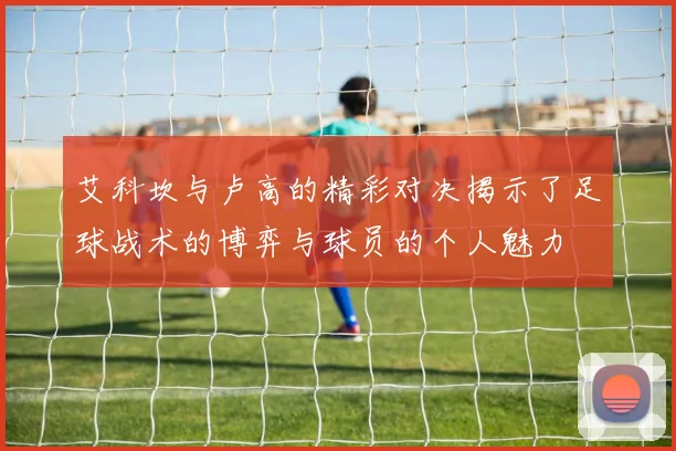 艾科坎与卢高的精彩对决揭示了足球战术的博弈与球员的个人魅力