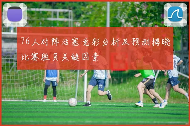 76人对阵活塞竞彩分析及预测揭晓比赛胜负关键因素