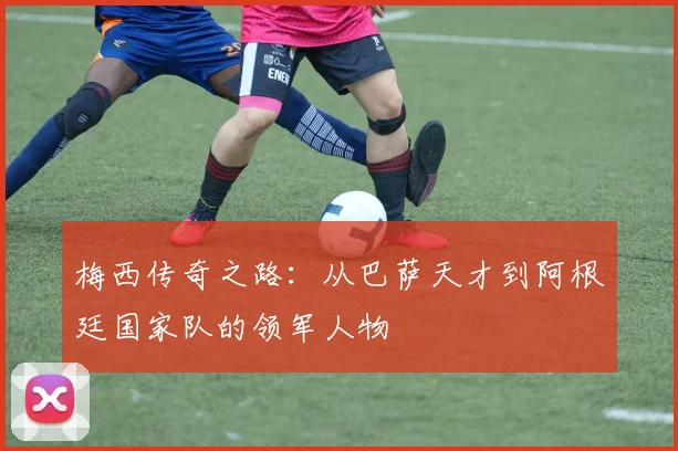 梅西传奇之路：从巴萨天才到阿根廷国家队的领军人物