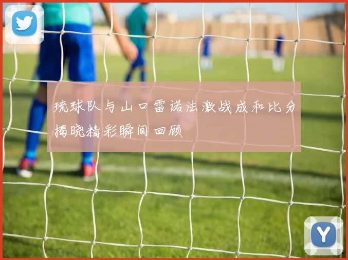 琉球队与山口雷诺法激战成和比分揭晓精彩瞬间回顾