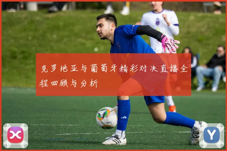 克罗地亚与葡萄牙精彩对决直播全程回顾与分析