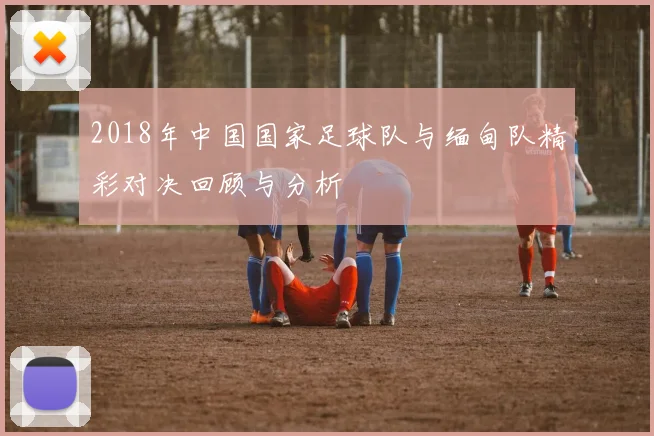 2018年中国国家足球队与缅甸队精彩对决回顾与分析