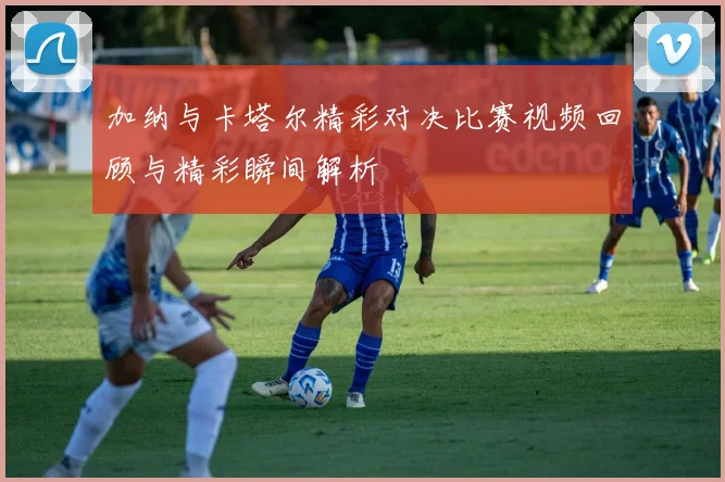 加纳与卡塔尔精彩对决比赛视频回顾与精彩瞬间解析