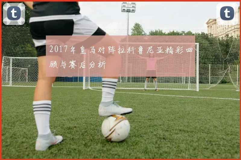 2017年皇马对阵拉科鲁尼亚精彩回顾与赛后分析