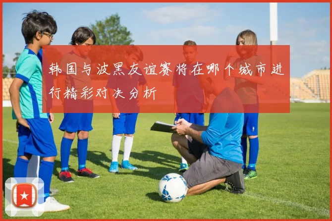韩国与波黑友谊赛将在哪个城市进行精彩对决分析