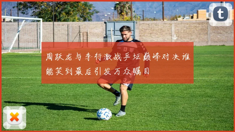 周跃龙与李行激战乒坛巅峰对决谁能笑到最后引发万众瞩目
