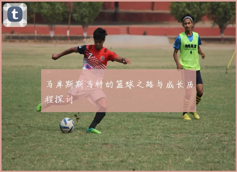 马库斯斯马特的篮球之路与成长历程探讨