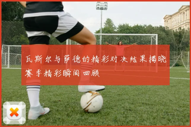 瓦斯尔与萨德的精彩对决结果揭晓赛季精彩瞬间回顾