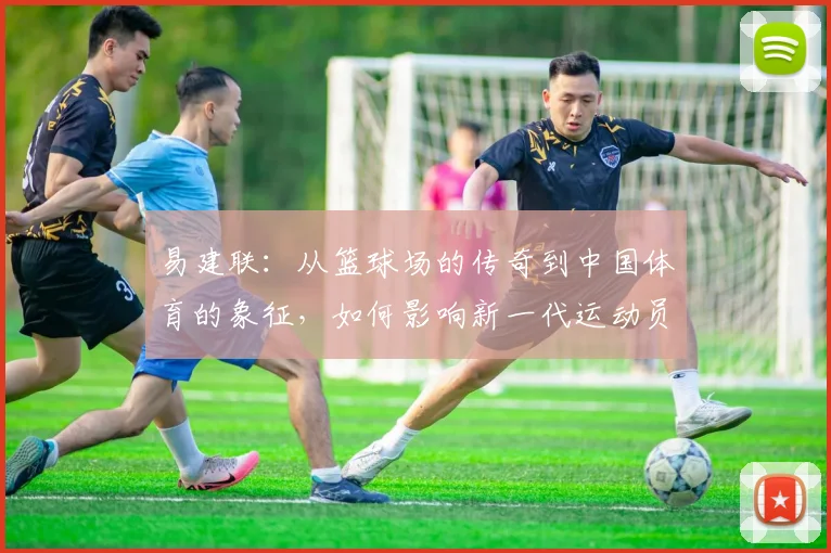 易建联：从篮球场的传奇到中国体育的象征，如何影响新一代运动员成长