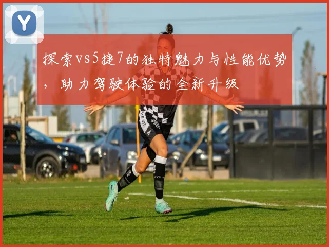 探索vs5捷7的独特魅力与性能优势，助力驾驶体验的全新升级