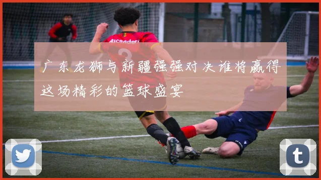 广东龙狮与新疆强强对决谁将赢得这场精彩的篮球盛宴