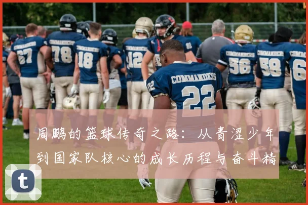 周鹏的篮球传奇之路：从青涩少年到国家队核心的成长历程与奋斗精神