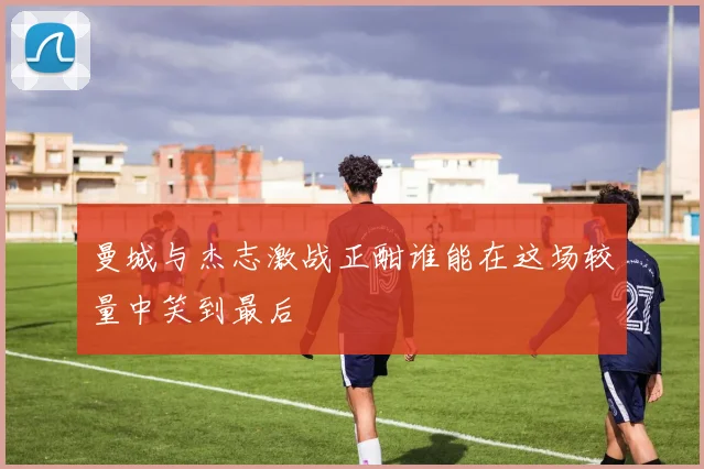 曼城与杰志激战正酣谁能在这场较量中笑到最后