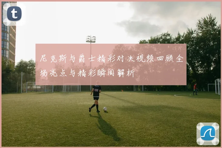 尼克斯与爵士精彩对决视频回顾全场亮点与精彩瞬间解析