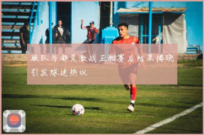狼队与都灵激战正酣赛后结果揭晓引发球迷热议
