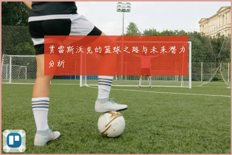 贾雷斯沃克的篮球之路与未来潜力分析