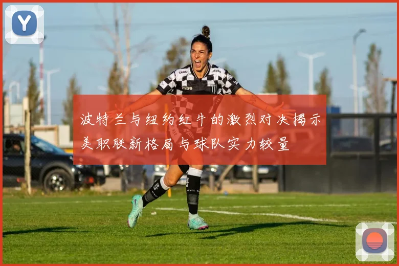 波特兰与纽约红牛的激烈对决揭示美职联新格局与球队实力较量