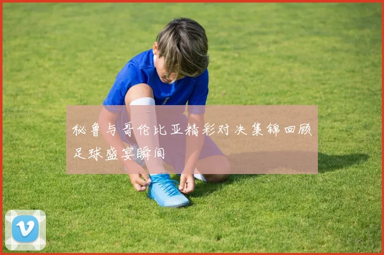 秘鲁与哥伦比亚精彩对决集锦回顾足球盛宴瞬间