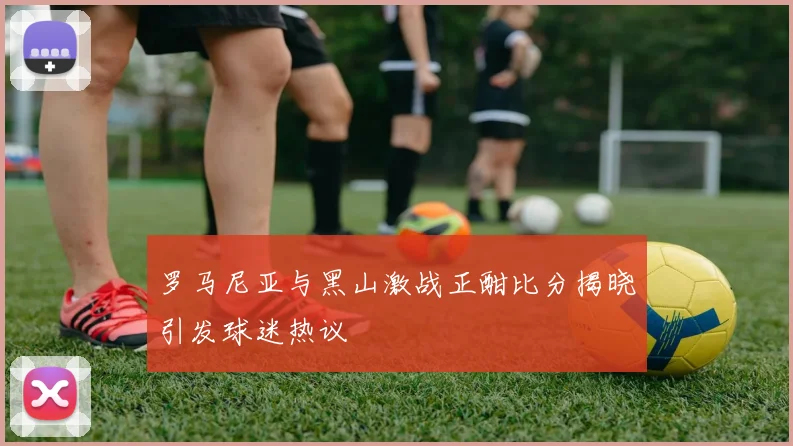 罗马尼亚与黑山激战正酣比分揭晓引发球迷热议