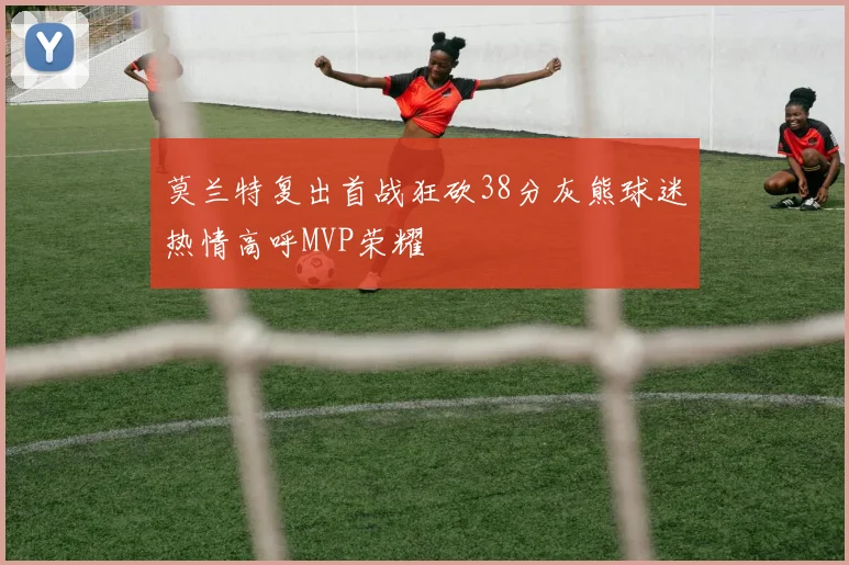 莫兰特复出首战狂砍38分灰熊球迷热情高呼MVP荣耀